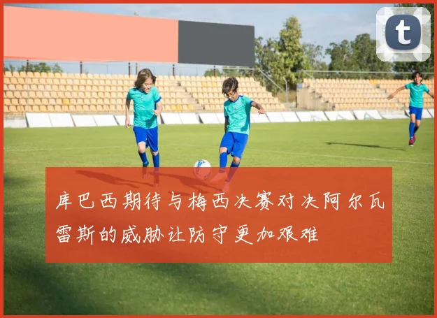 库巴西期待与梅西决赛对决阿尔瓦雷斯的威胁让防守更加艰难