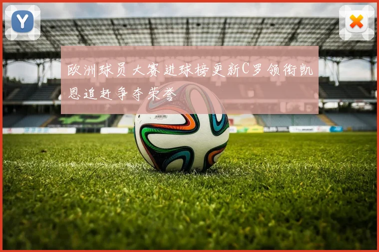 欧洲球员大赛进球榜更新C罗领衔凯恩追赶争夺荣誉