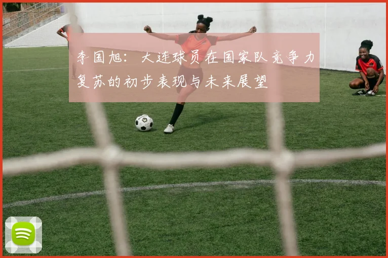 李国旭：大连球员在国家队竞争力复苏的初步表现与未来展望