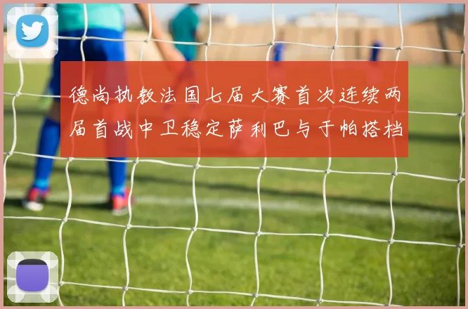 德尚执教法国七届大赛首次连续两届首战中卫稳定萨利巴与于帕搭档