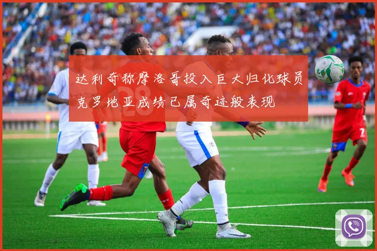 达利奇称摩洛哥投入巨大归化球员克罗地亚成绩已属奇迹般表现
