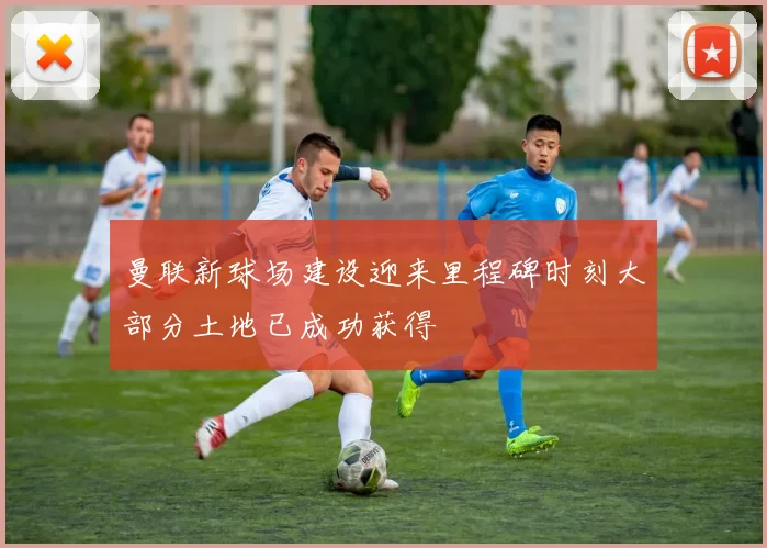 曼联新球场建设迎来里程碑时刻大部分土地已成功获得