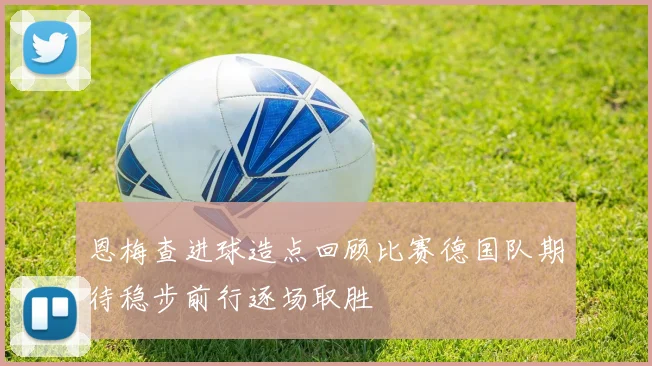 恩梅查进球造点回顾比赛德国队期待稳步前行逐场取胜