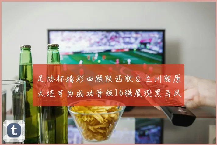 足协杯精彩回顾陕西联合兰州陇原大连可为成功晋级16强展现黑马风采