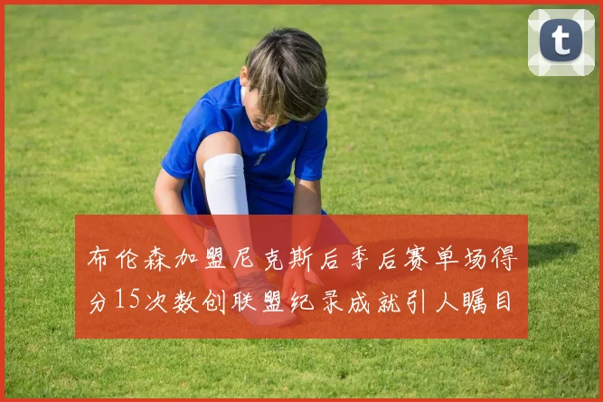 布伦森加盟尼克斯后季后赛单场得分15次数创联盟纪录成就引人瞩目
