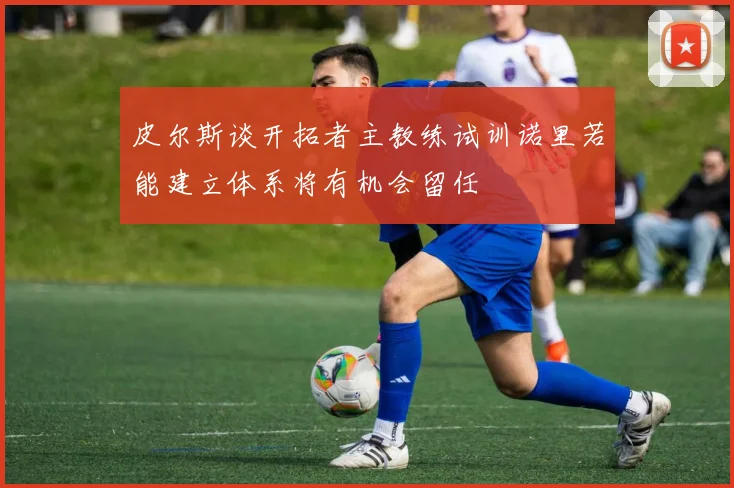 皮尔斯谈开拓者主教练试训诺里若能建立体系将有机会留任