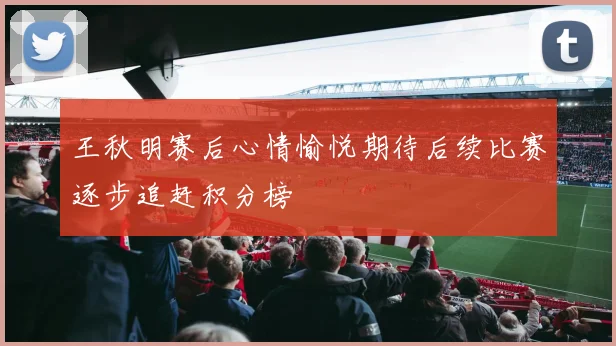 王秋明赛后心情愉悦期待后续比赛逐步追赶积分榜