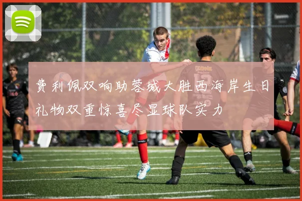 费利佩双响助蓉城大胜西海岸生日礼物双重惊喜尽显球队实力