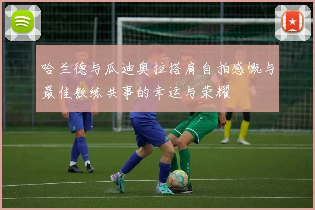 哈兰德与瓜迪奥拉搭肩自拍感慨与最佳教练共事的幸运与荣耀