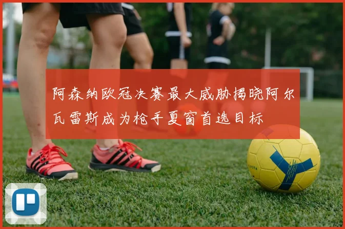 阿森纳欧冠决赛最大威胁揭晓阿尔瓦雷斯成为枪手夏窗首选目标